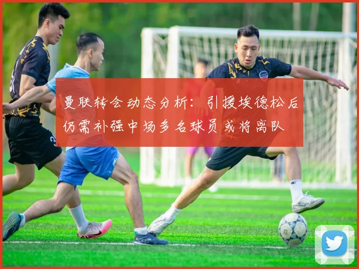 曼联转会动态分析：引援埃德松后仍需补强中场多名球员或将离队