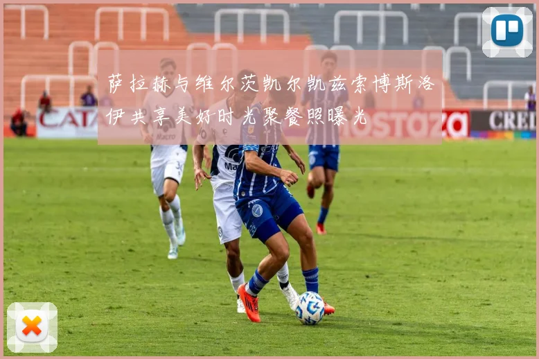 萨拉赫与维尔茨凯尔凯兹索博斯洛伊共享美好时光聚餐照曝光