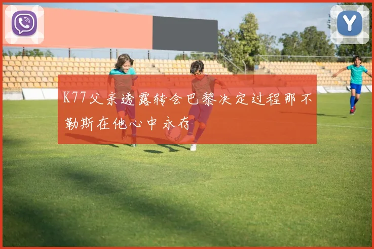 K77父亲透露转会巴黎决定过程那不勒斯在他心中永存