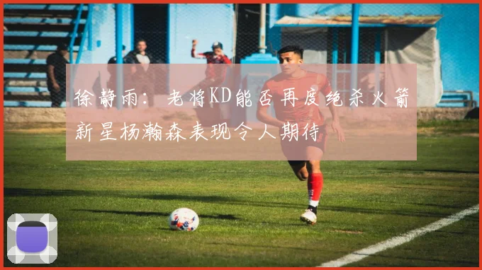 徐静雨：老将KD能否再度绝杀火箭新星杨瀚森表现令人期待