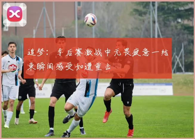 追梦：季后赛激战中无畏疲惫一结束瞬间感受如遭重击