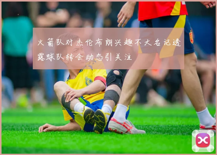 火箭队对杰伦布朗兴趣不大名记透露球队转会动态引关注
