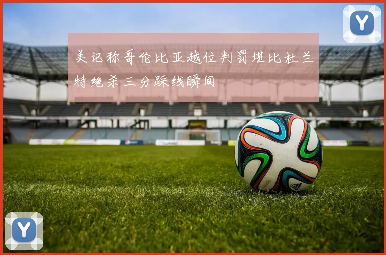 美记称哥伦比亚越位判罚堪比杜兰特绝杀三分踩线瞬间