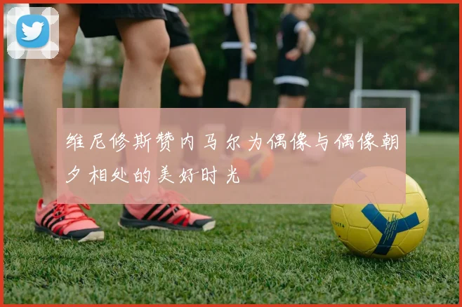 维尼修斯赞内马尔为偶像与偶像朝夕相处的美好时光