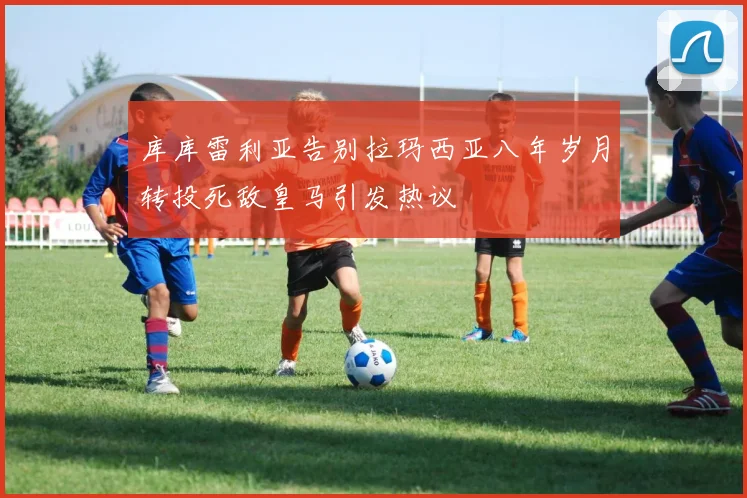库库雷利亚告别拉玛西亚八年岁月转投死敌皇马引发热议