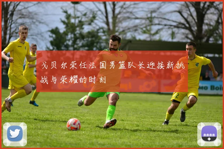 戈贝尔荣任法国男篮队长迎接新挑战与荣耀的时刻