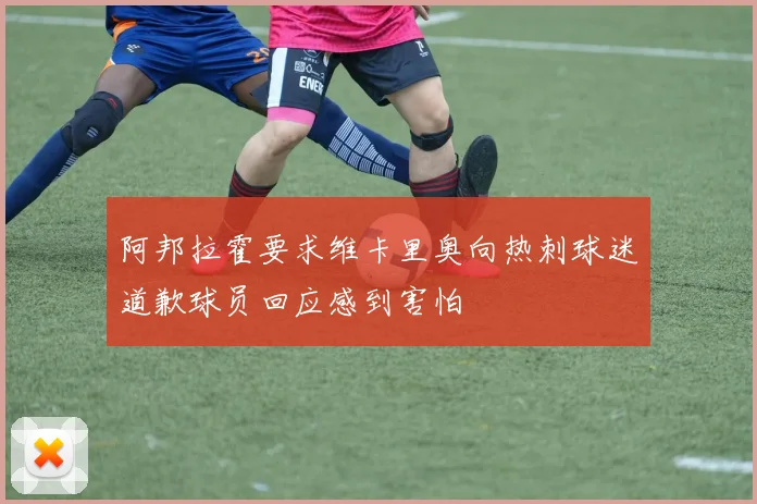 阿邦拉霍要求维卡里奥向热刺球迷道歉球员回应感到害怕