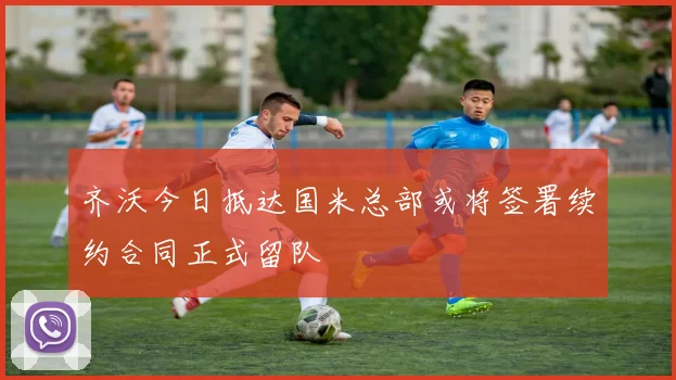 齐沃今日抵达国米总部或将签署续约合同正式留队