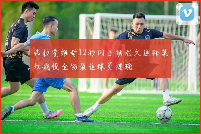 弗拉霍维奇12秒闪击助尤文逆转莱切战役全场最佳球员揭晓