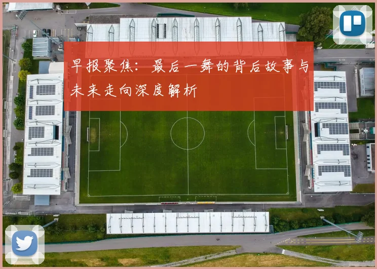 早报聚焦：最后一舞的背后故事与未来走向深度解析