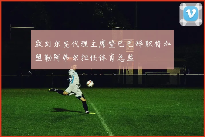 敦刻尔克代理主席登巴巴辞职将加盟勒阿弗尔担任体育总监